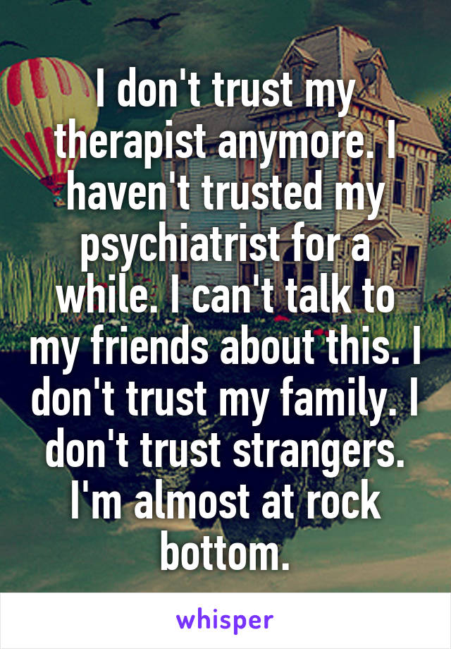 I don't trust my therapist anymore. I haven't trusted my psychiatrist for a while. I can't talk to my friends about this. I don't trust my family. I don't trust strangers. I'm almost at rock bottom.