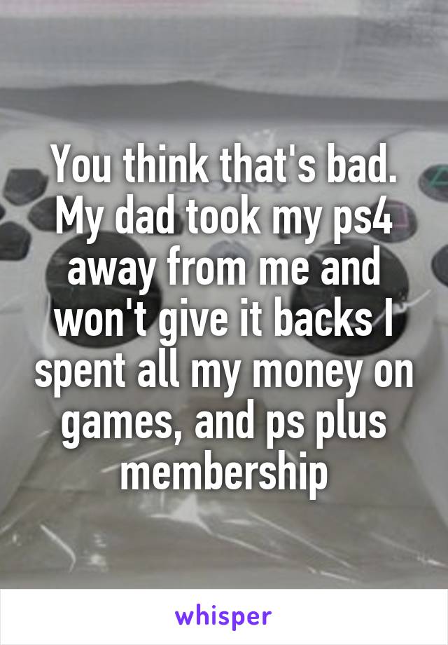 You think that's bad. My dad took my ps4 away from me and won't give it backs I spent all my money on games, and ps plus membership