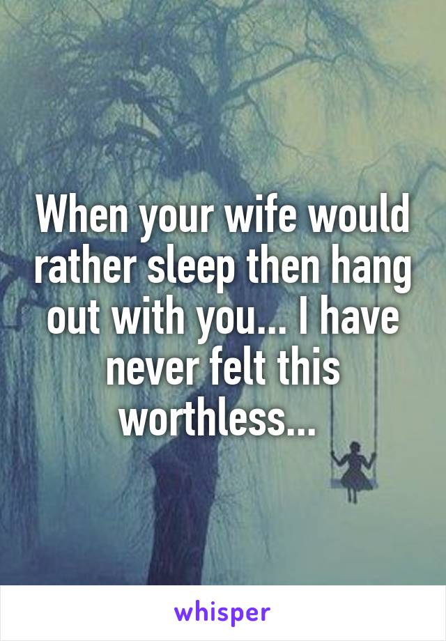 When your wife would rather sleep then hang out with you... I have never felt this worthless... 