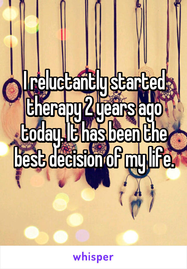 I reluctantly started therapy 2 years ago today. It has been the best decision of my life.
