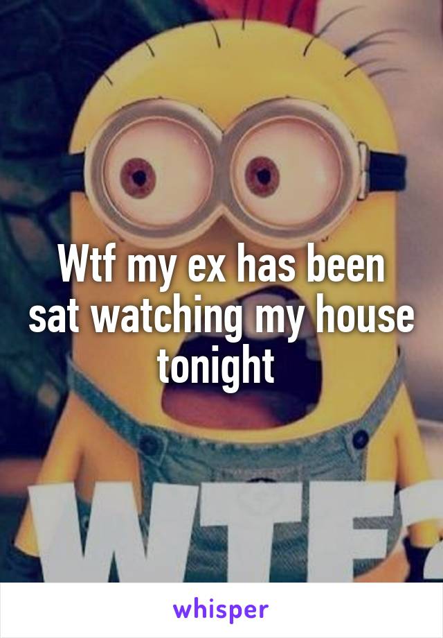 Wtf my ex has been sat watching my house tonight 