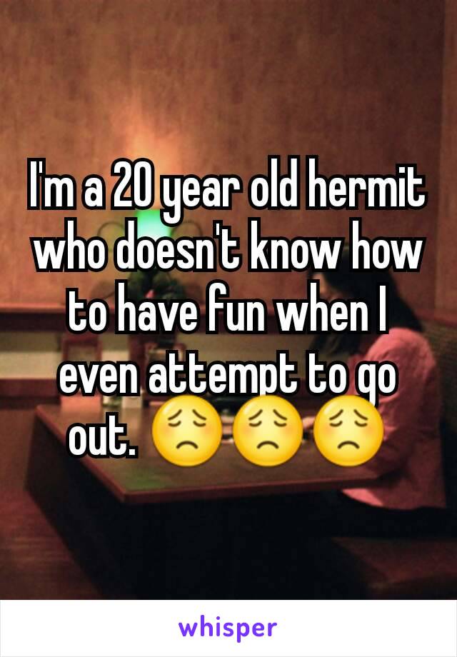 I'm a 20 year old hermit who doesn't know how to have fun when I even attempt to go out. 😟😟😟