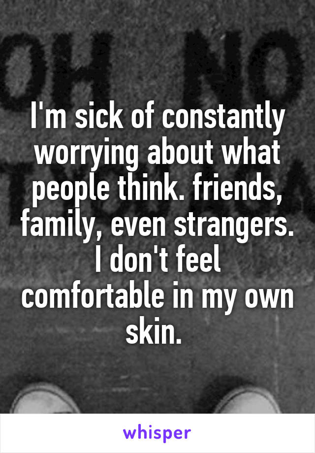 I'm sick of constantly worrying about what people think. friends, family, even strangers. I don't feel comfortable in my own skin. 