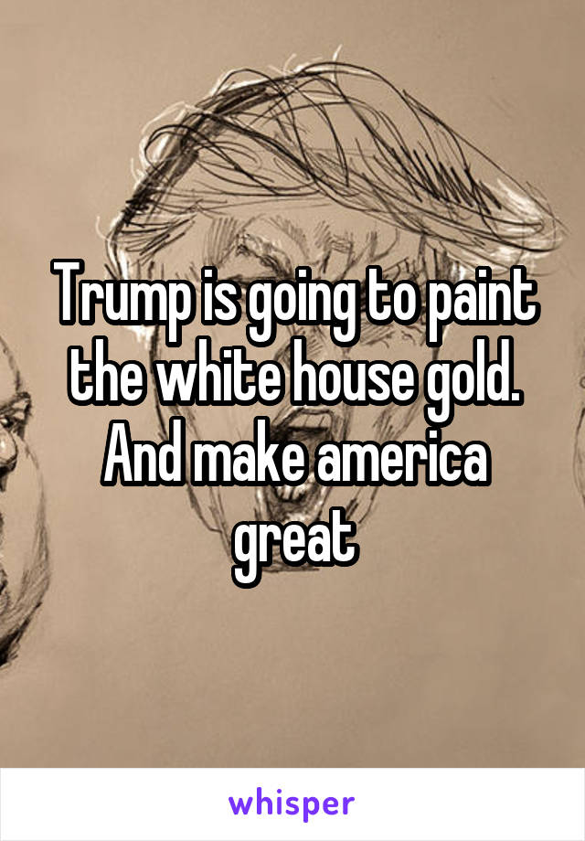 Trump is going to paint the white house gold. And make america great