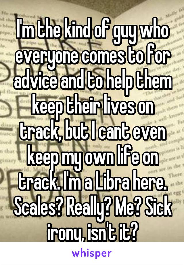 I'm the kind of guy who everyone comes to for advice and to help them keep their lives on track, but I cant even keep my own life on track. I'm a Libra here. Scales? Really? Me? Sick irony, isn't it?