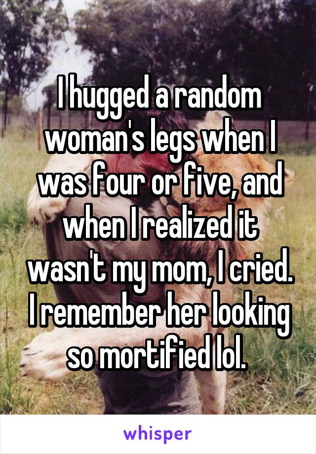 I hugged a random woman's legs when I was four or five, and when I realized it wasn't my mom, I cried. I remember her looking so mortified lol. 