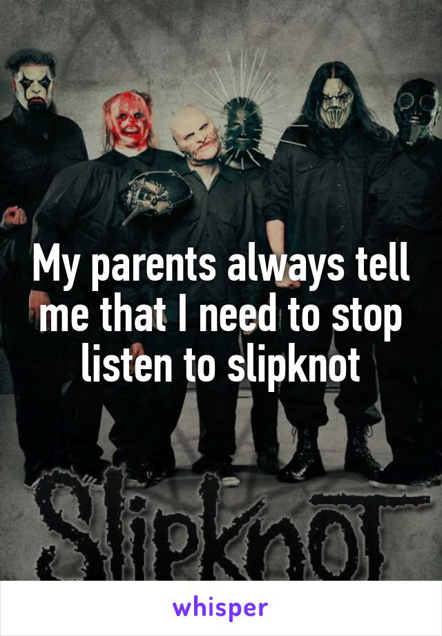 My parents always tell me that I need to stop listen to slipknot