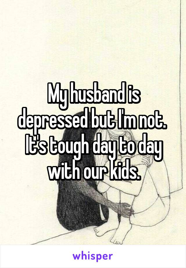 My husband is depressed but I'm not.  It's tough day to day with our kids.