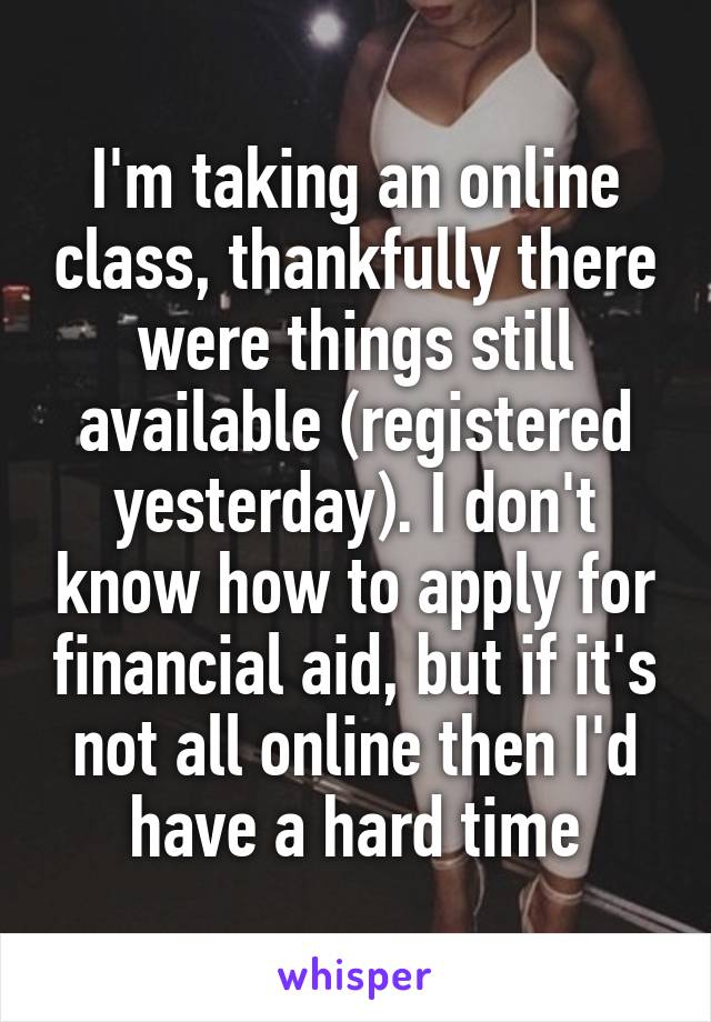 I'm taking an online class, thankfully there were things still available (registered yesterday). I don't know how to apply for financial aid, but if it's not all online then I'd have a hard time