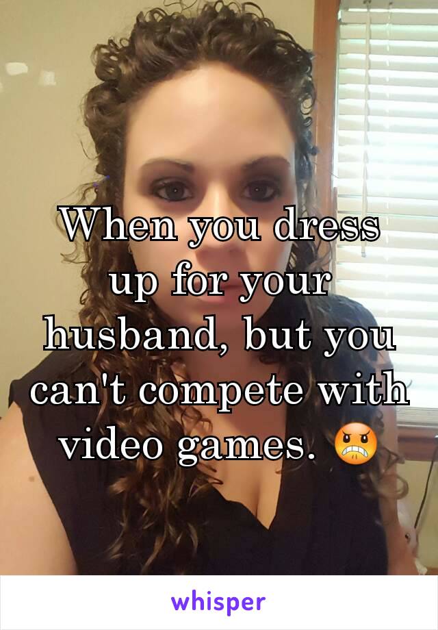 When you dress up for your husband, but you can't compete with video games. 😠