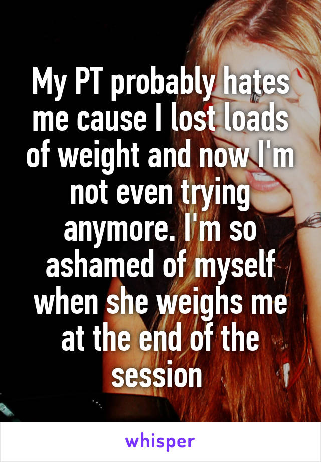 My PT probably hates me cause I lost loads of weight and now I'm not even trying anymore. I'm so ashamed of myself when she weighs me at the end of the session 