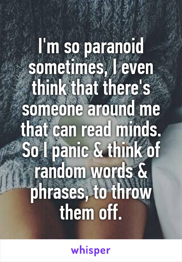 I'm so paranoid sometimes, I even think that there's someone around me that can read minds. So I panic & think of random words & phrases, to throw them off.