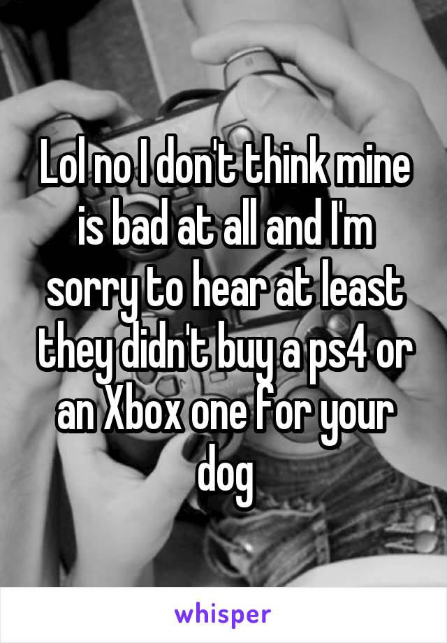 Lol no I don't think mine is bad at all and I'm sorry to hear at least they didn't buy a ps4 or an Xbox one for your dog