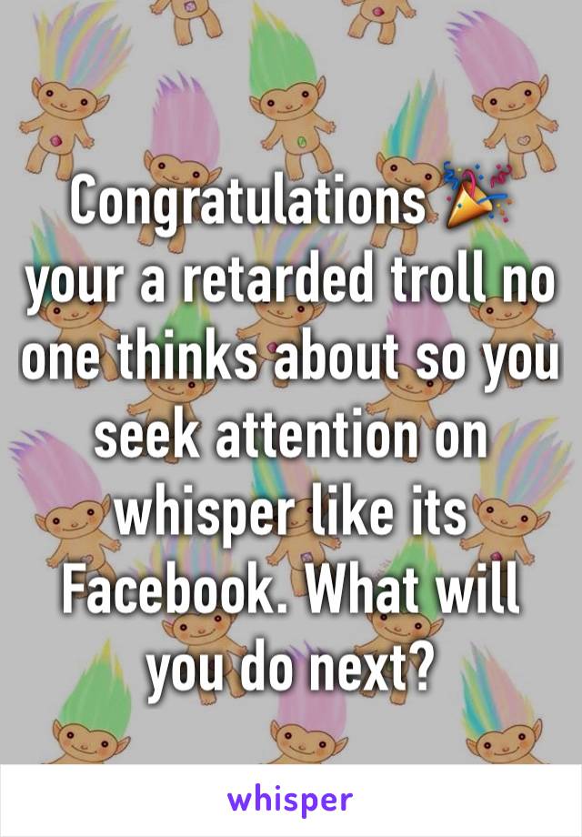 Congratulations 🎉  your a retarded troll no one thinks about so you seek attention on whisper like its Facebook. What will you do next?