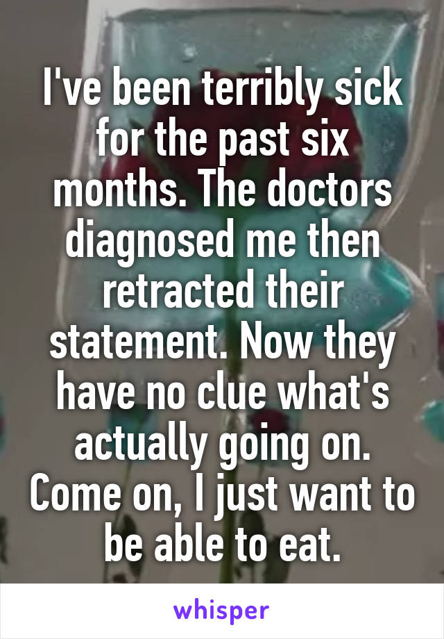 I've been terribly sick for the past six months. The doctors diagnosed me then retracted their statement. Now they have no clue what's actually going on. Come on, I just want to be able to eat.