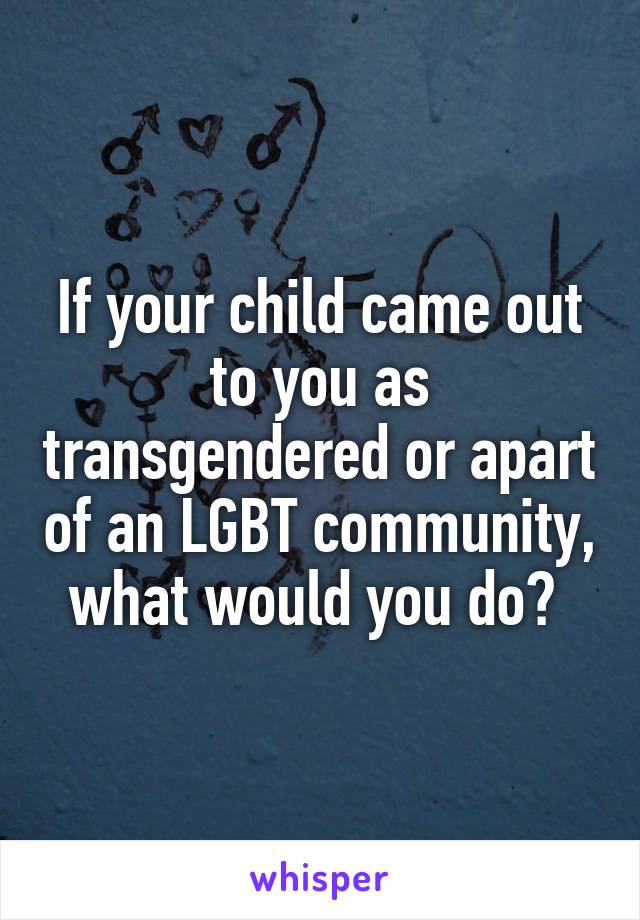 If your child came out to you as transgendered or apart of an LGBT community, what would you do? 