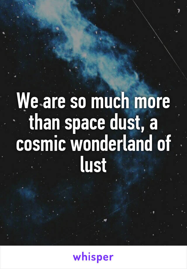 We are so much more than space dust, a cosmic wonderland of lust