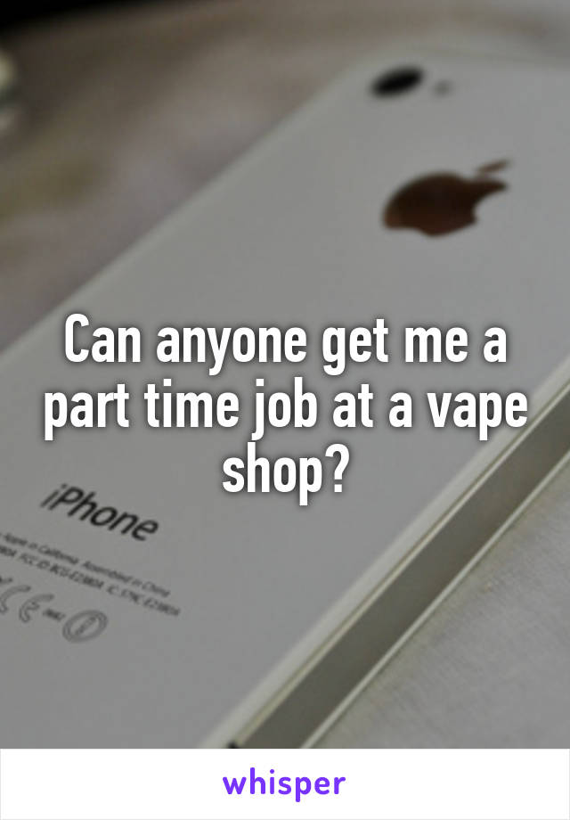 Can anyone get me a part time job at a vape shop?