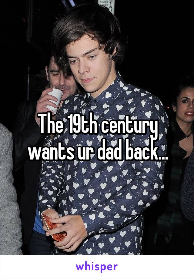 The 19th century wants ur dad back...