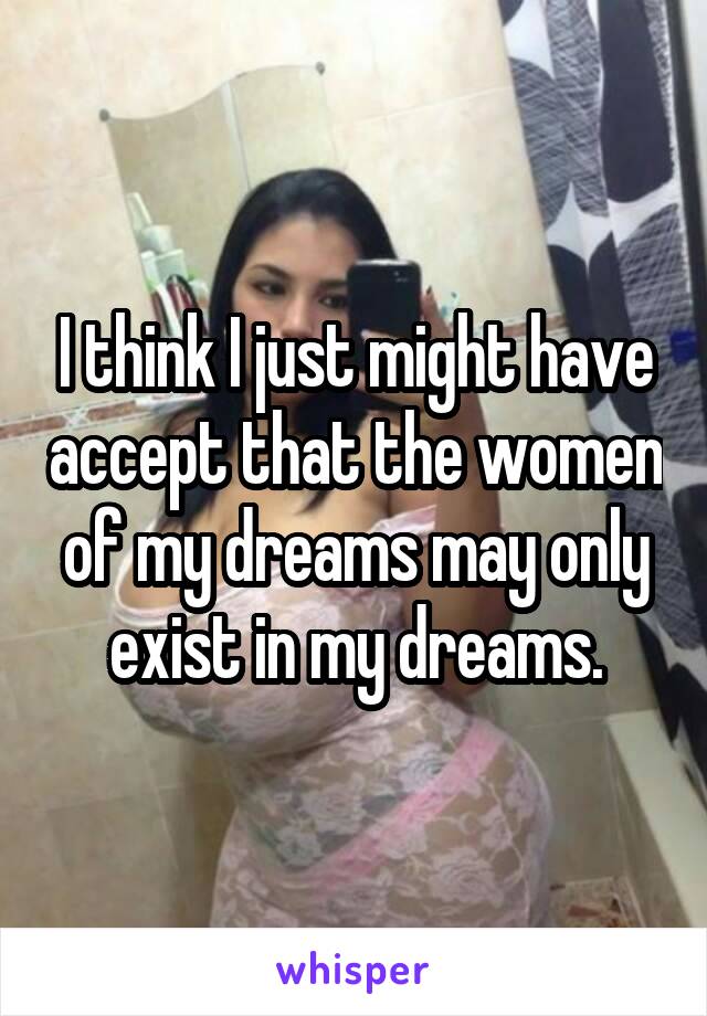 I think I just might have accept that the women of my dreams may only exist in my dreams.