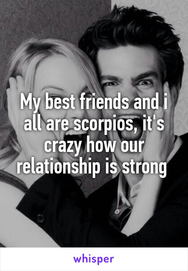 My best friends and i all are scorpios, it's crazy how our relationship is strong 