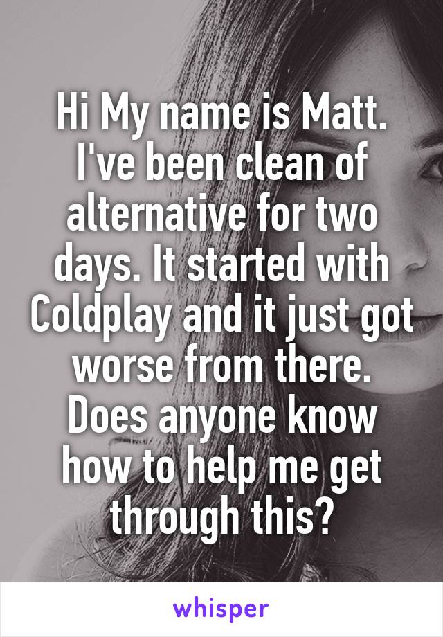 Hi My name is Matt.
I've been clean of alternative for two days. It started with Coldplay and it just got worse from there. Does anyone know how to help me get through this?