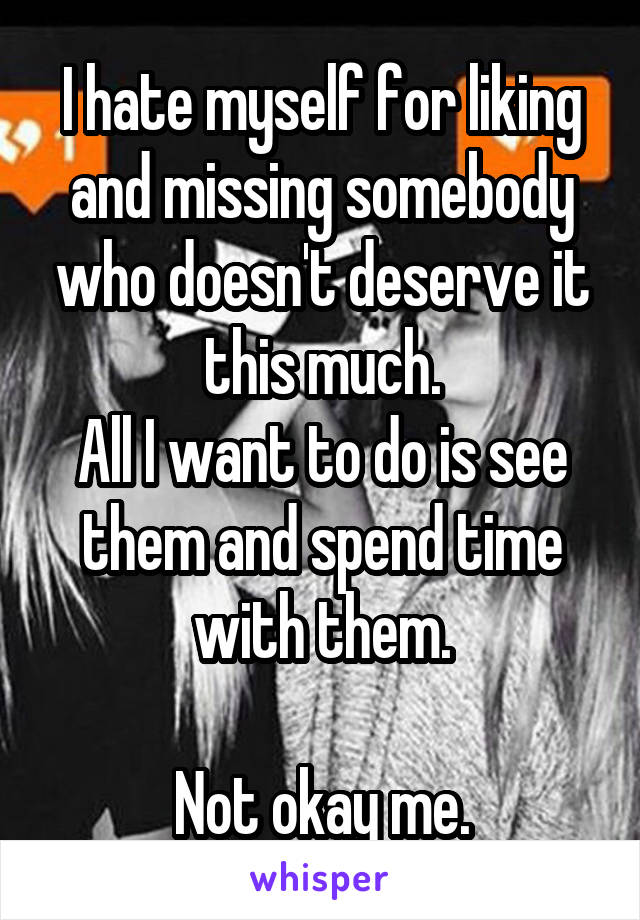 I hate myself for liking and missing somebody who doesn't deserve it this much.
All I want to do is see them and spend time with them.

Not okay me.