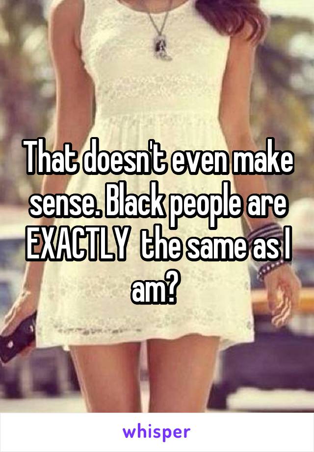 That doesn't even make sense. Black people are EXACTLY  the same as I am? 