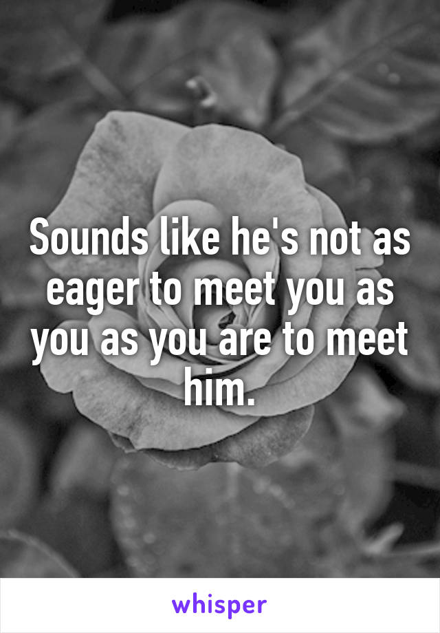 Sounds like he's not as eager to meet you as you as you are to meet him.