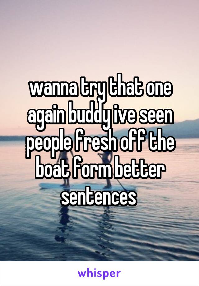 wanna try that one again buddy ive seen people fresh off the boat form better sentences 