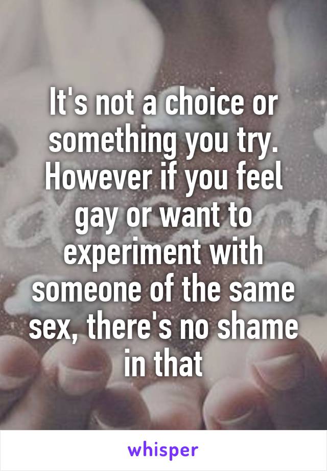 It's not a choice or something you try. However if you feel gay or want to experiment with someone of the same sex, there's no shame in that