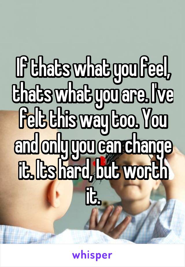 If thats what you feel, thats what you are. I've felt this way too. You and only you can change it. Its hard, but worth it.