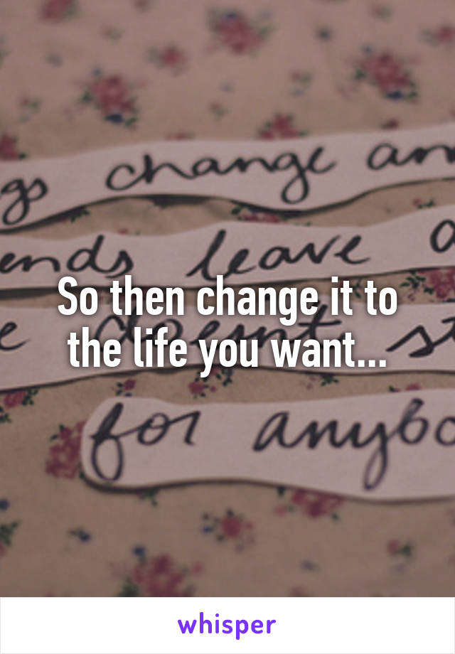 So then change it to the life you want...