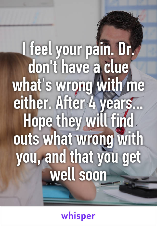 I feel your pain. Dr. don't have a clue what's wrong with me either. After 4 years... Hope they will find outs what wrong with you, and that you get well soon