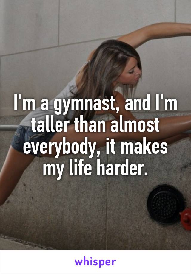 I'm a gymnast, and I'm taller than almost everybody, it makes my life harder.