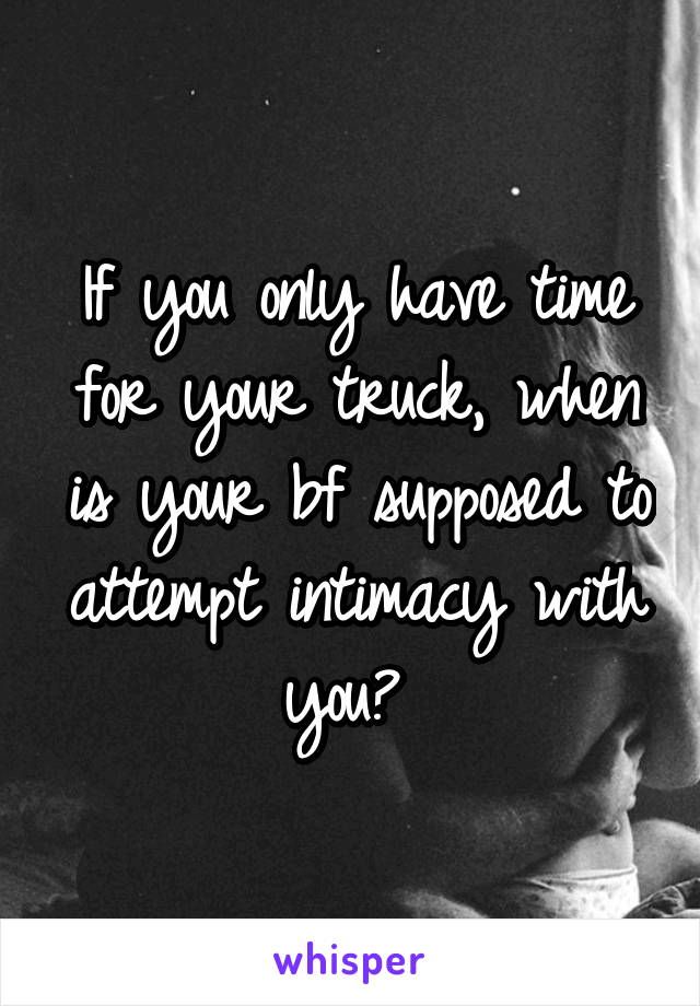 If you only have time for your truck, when is your bf supposed to attempt intimacy with you? 