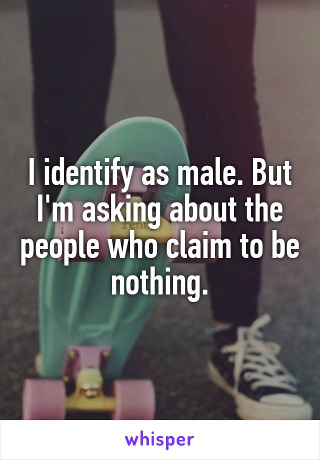 I identify as male. But I'm asking about the people who claim to be nothing.