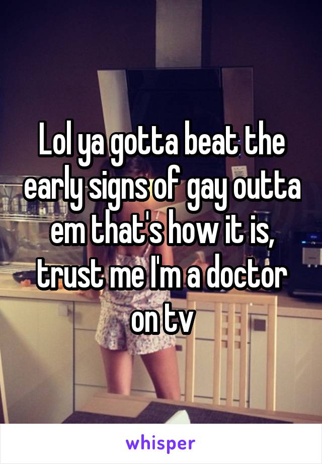 Lol ya gotta beat the early signs of gay outta em that's how it is, trust me I'm a doctor on tv