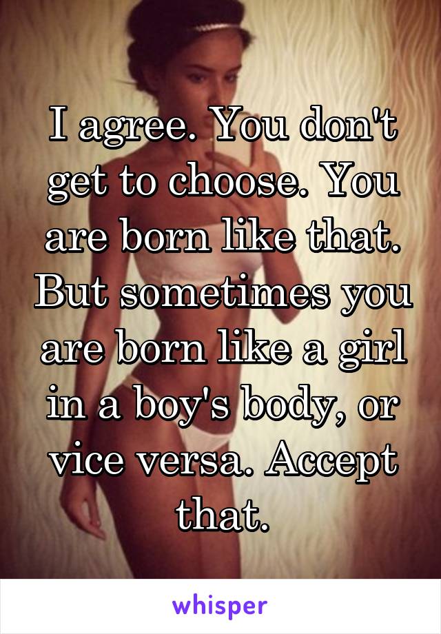 I agree. You don't get to choose. You are born like that. But sometimes you are born like a girl in a boy's body, or vice versa. Accept that.