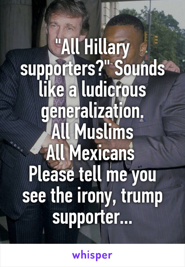 "All Hillary supporters?" Sounds like a ludicrous generalization.
All Muslims
All Mexicans 
Please tell me you see the irony, trump supporter...