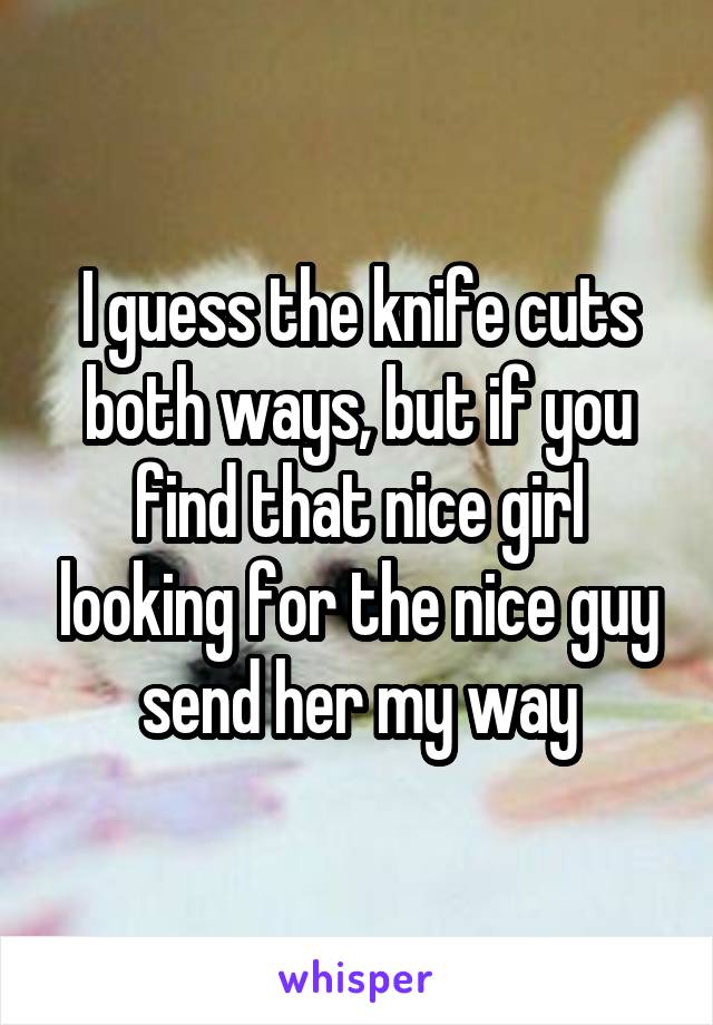 I guess the knife cuts both ways, but if you find that nice girl looking for the nice guy send her my way