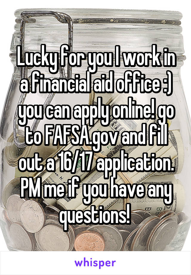 Lucky for you I work in a financial aid office :) you can apply online! go to FAFSA.gov and fill out a 16/17 application. PM me if you have any questions! 