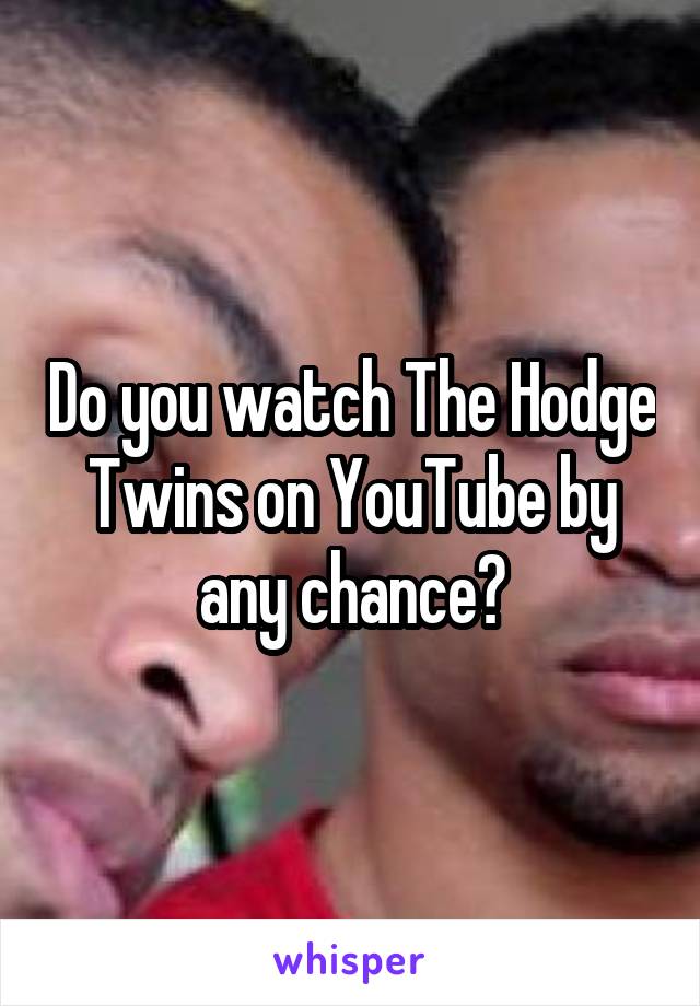 Do you watch The Hodge Twins on YouTube by any chance?