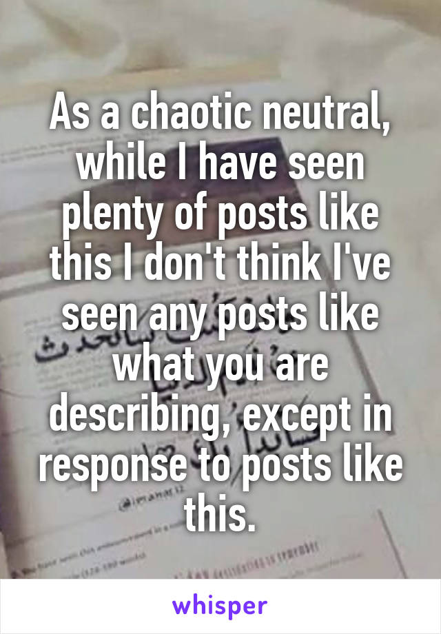 As a chaotic neutral, while I have seen plenty of posts like this I don't think I've seen any posts like what you are describing, except in response to posts like this.