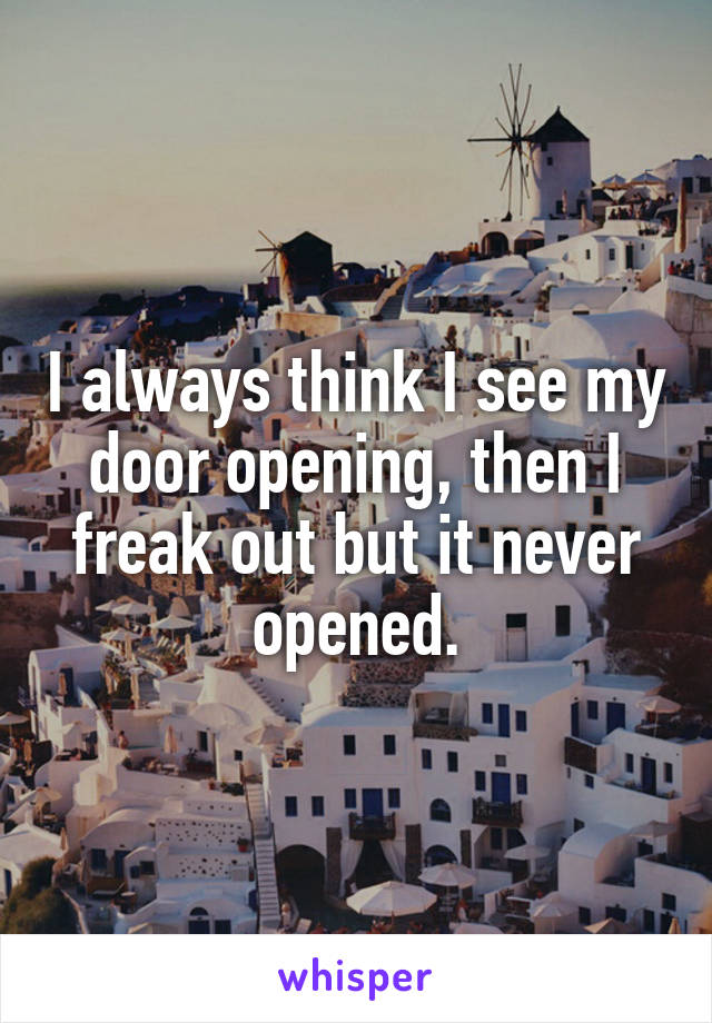I always think I see my door opening, then I freak out but it never opened.