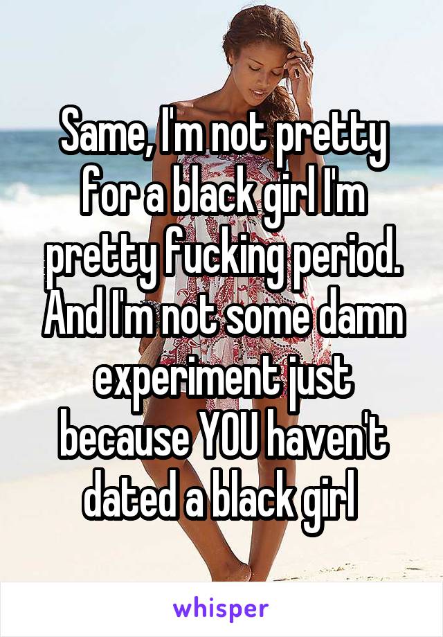 Same, I'm not pretty for a black girl I'm pretty fucking period. And I'm not some damn experiment just because YOU haven't dated a black girl 