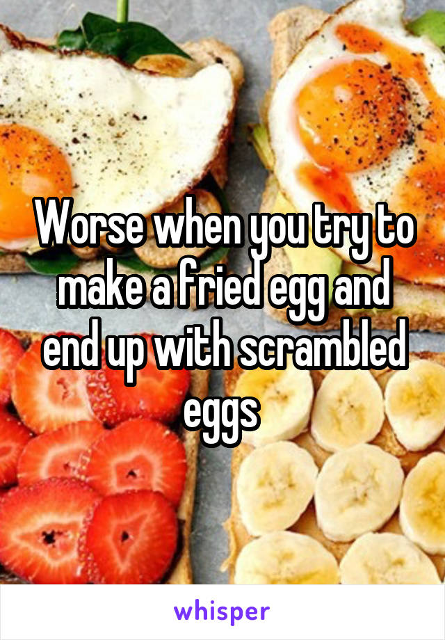 Worse when you try to make a fried egg and end up with scrambled eggs 