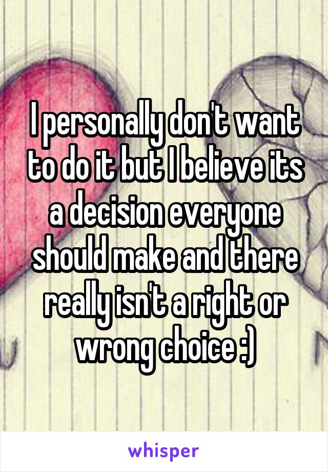 I personally don't want to do it but I believe its a decision everyone should make and there really isn't a right or wrong choice :)