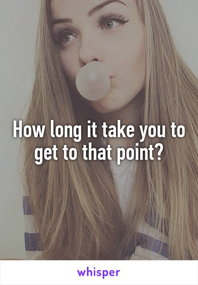 How long it take you to get to that point?