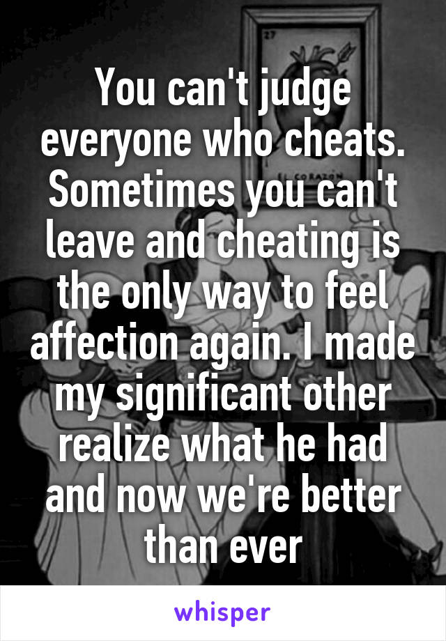 You can't judge everyone who cheats. Sometimes you can't leave and cheating is the only way to feel affection again. I made my significant other realize what he had and now we're better than ever